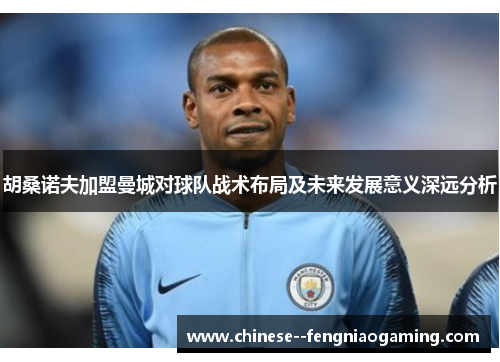 胡桑诺夫加盟曼城对球队战术布局及未来发展意义深远分析