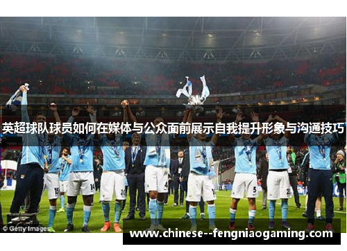 英超球队球员如何在媒体与公众面前展示自我提升形象与沟通技巧 英超球队球员如何在媒体与公众面前展示自我提升形象与沟通技巧