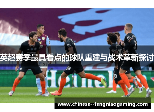 英超赛季最具看点的球队重建与战术革新探讨