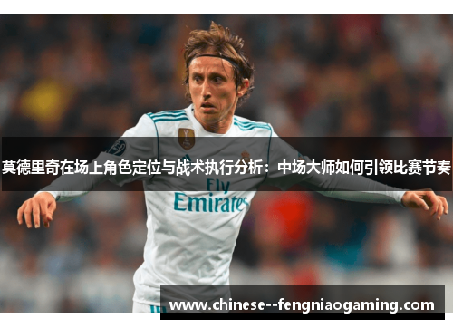 莫德里奇在场上角色定位与战术执行分析：中场大师如何引领比赛节奏
