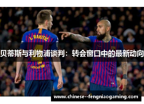 贝蒂斯与利物浦谈判：转会窗口中的最新动向