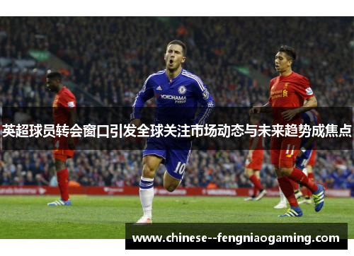 英超球员转会窗口引发全球关注市场动态与未来趋势成焦点