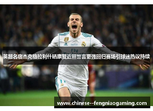英超名宿杰克格拉利什晒康复近照誓言更强回归赛场引球迷热议持续